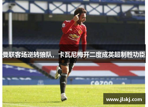 曼联客场逆转狼队，卡瓦尼梅开二度成英超制胜功臣