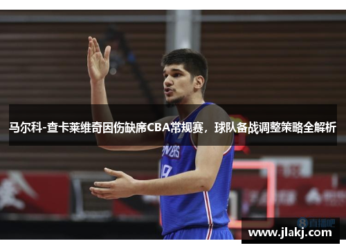 马尔科-查卡莱维奇因伤缺席CBA常规赛，球队备战调整策略全解析