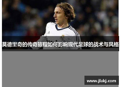 莫德里奇的传奇旅程如何影响现代足球的战术与风格